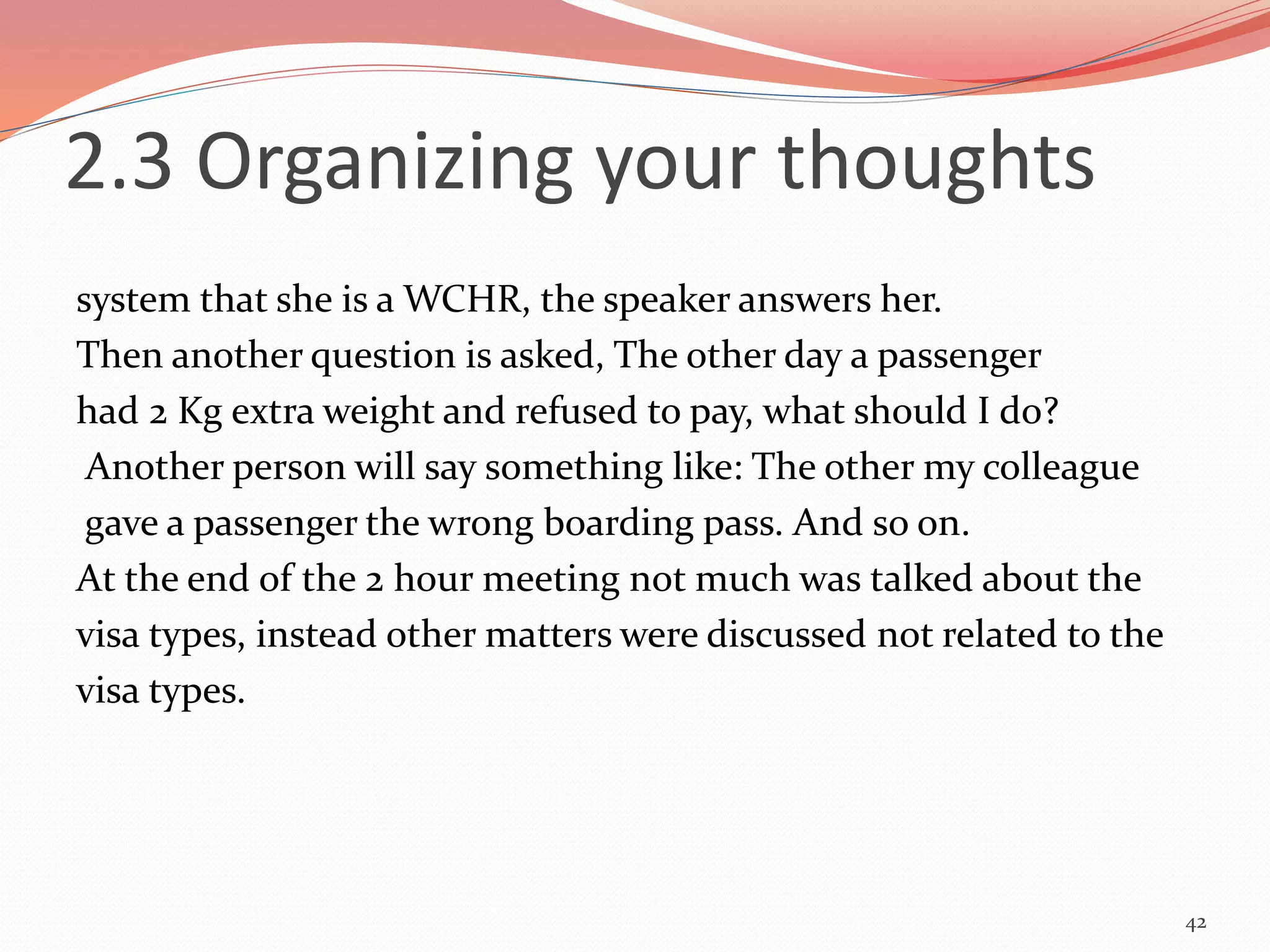 system that she is a WCHR, the speaker answers her.
Then another question is asked, The other day a passenger
had 2 Kg extra weight and refused to pay, what should I do?
Another person will say something like: The other my colleague
gave a passenger the wrong boarding pass. And so on.
At the end of the 2 hour meeting not much was talked about the
visa types, instead other matters were discussed not related to the
visa types.
42
2.3 Organizing your thoughts
 