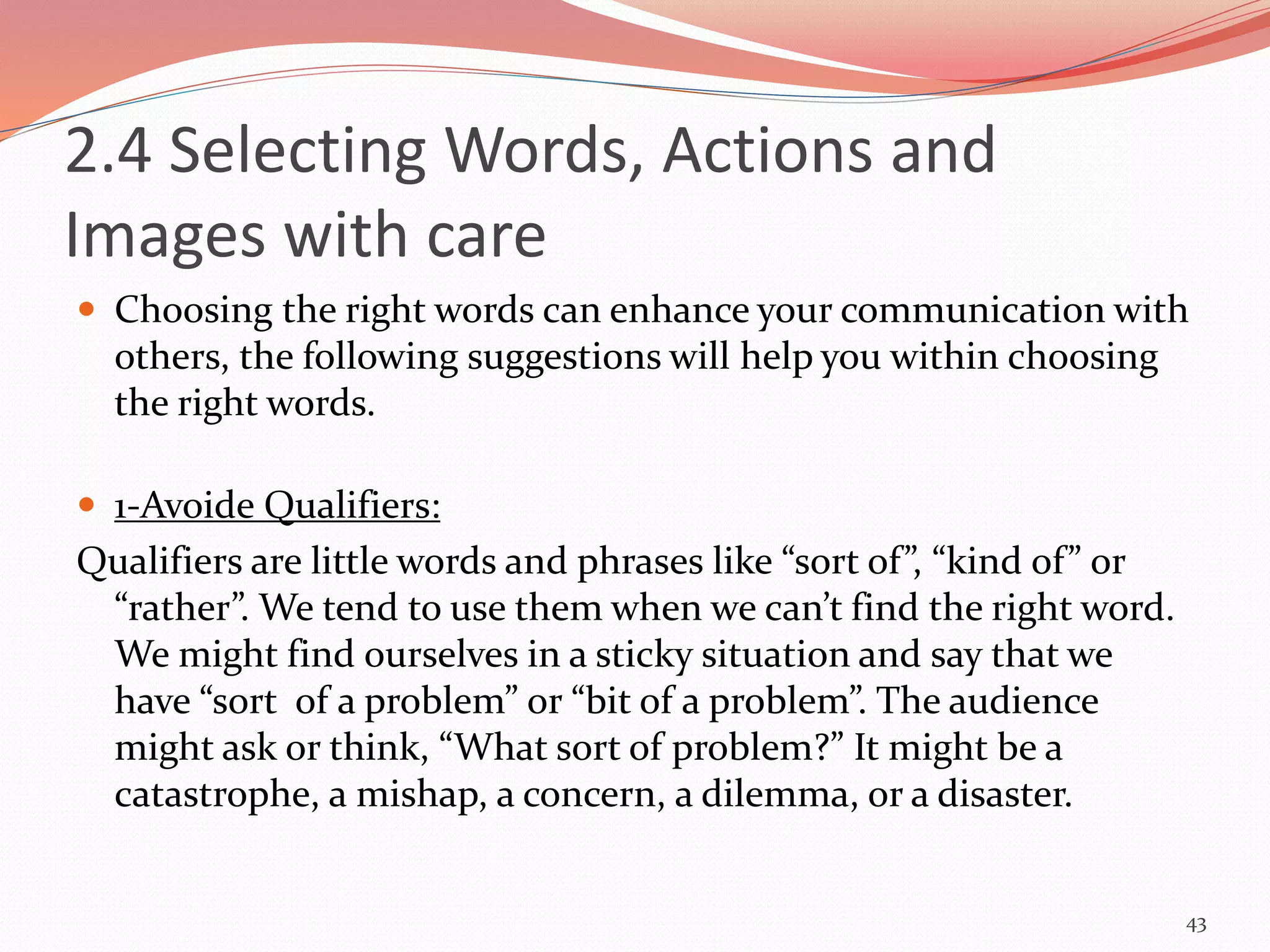 2.4 Selecting Words, Actions and
Images with care
 Choosing the right words can enhance your communication with
others, the following suggestions will help you within choosing
the right words.
 1-Avoide Qualifiers:
Qualifiers are little words and phrases like “sort of”, “kind of” or
“rather”. We tend to use them when we can’t find the right word.
We might find ourselves in a sticky situation and say that we
have “sort of a problem” or “bit of a problem”. The audience
might ask or think, “What sort of problem?” It might be a
catastrophe, a mishap, a concern, a dilemma, or a disaster.
43
 