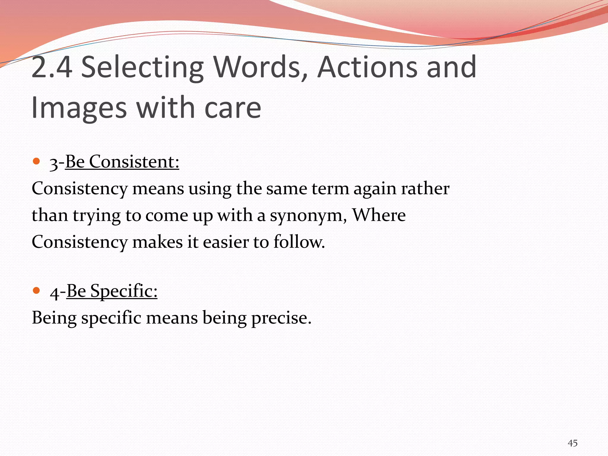  3-Be Consistent:
Consistency means using the same term again rather
than trying to come up with a synonym, Where
Consistency makes it easier to follow.
 4-Be Specific:
Being specific means being precise.
45
2.4 Selecting Words, Actions and
Images with care
 