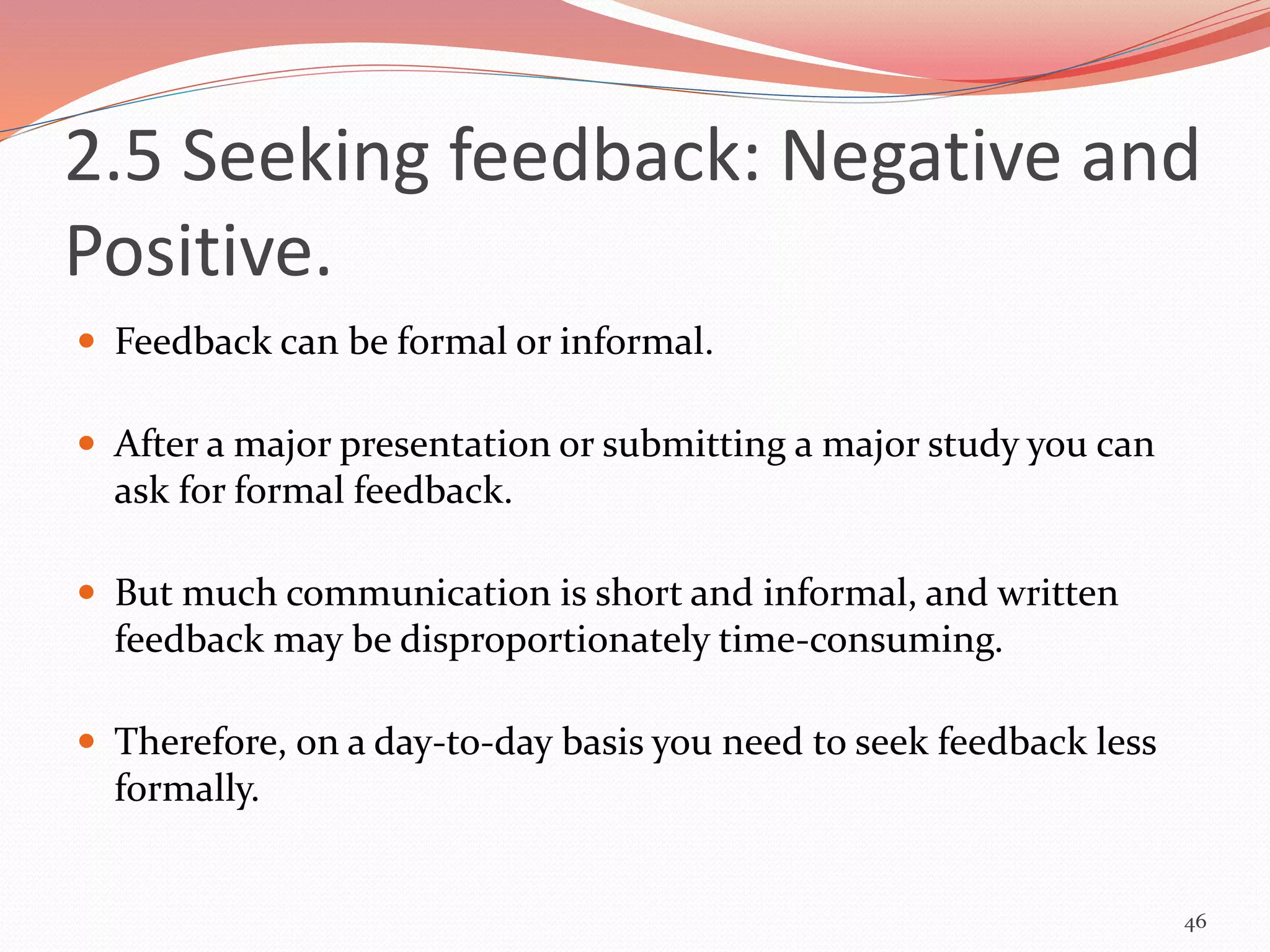 2.5 Seeking feedback: Negative and
Positive.
 Feedback can be formal or informal.
 After a major presentation or submitting a major study you can
ask for formal feedback.
 But much communication is short and informal, and written
feedback may be disproportionately time-consuming.
 Therefore, on a day-to-day basis you need to seek feedback less
formally.
46
 