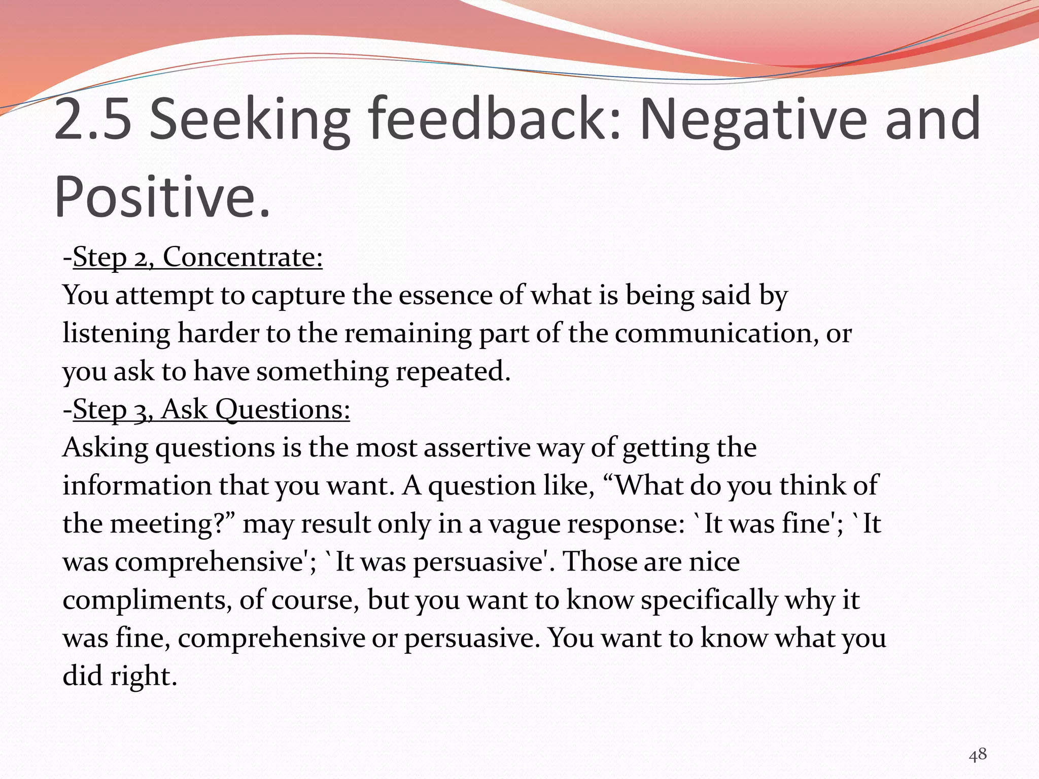 -Step 2, Concentrate:
You attempt to capture the essence of what is being said by
listening harder to the remaining part of the communication, or
you ask to have something repeated.
-Step 3, Ask Questions:
Asking questions is the most assertive way of getting the
information that you want. A question like, “What do you think of
the meeting?” may result only in a vague response: `It was fine'; `It
was comprehensive'; `It was persuasive'. Those are nice
compliments, of course, but you want to know specifically why it
was fine, comprehensive or persuasive. You want to know what you
did right.
48
2.5 Seeking feedback: Negative and
Positive.
 