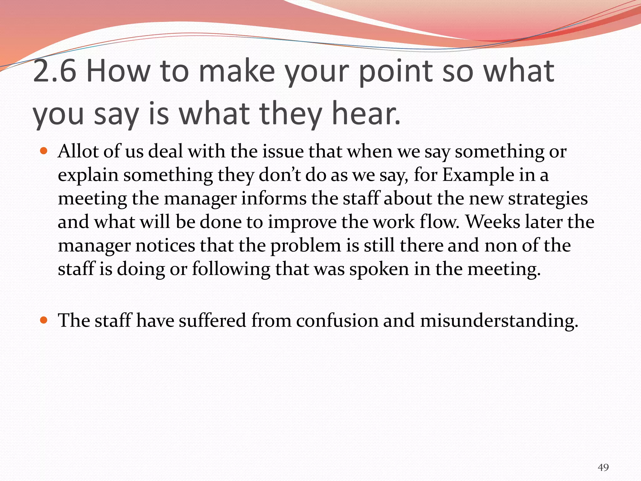 2.6 How to make your point so what
you say is what they hear.
 Allot of us deal with the issue that when we say something or
explain something they don’t do as we say, for Example in a
meeting the manager informs the staff about the new strategies
and what will be done to improve the work flow. Weeks later the
manager notices that the problem is still there and non of the
staff is doing or following that was spoken in the meeting.
 The staff have suffered from confusion and misunderstanding.
49
 