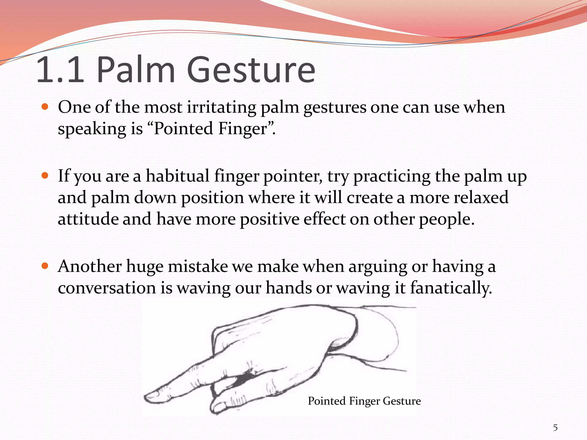  One of the most irritating palm gestures one can use when
speaking is “Pointed Finger”.
 If you are a habitual finger pointer, try practicing the palm up
and palm down position where it will create a more relaxed
attitude and have more positive effect on other people.
 Another huge mistake we make when arguing or having a
conversation is waving our hands or waving it fanatically.
5
Pointed Finger Gesture
1.1 Palm Gesture
 