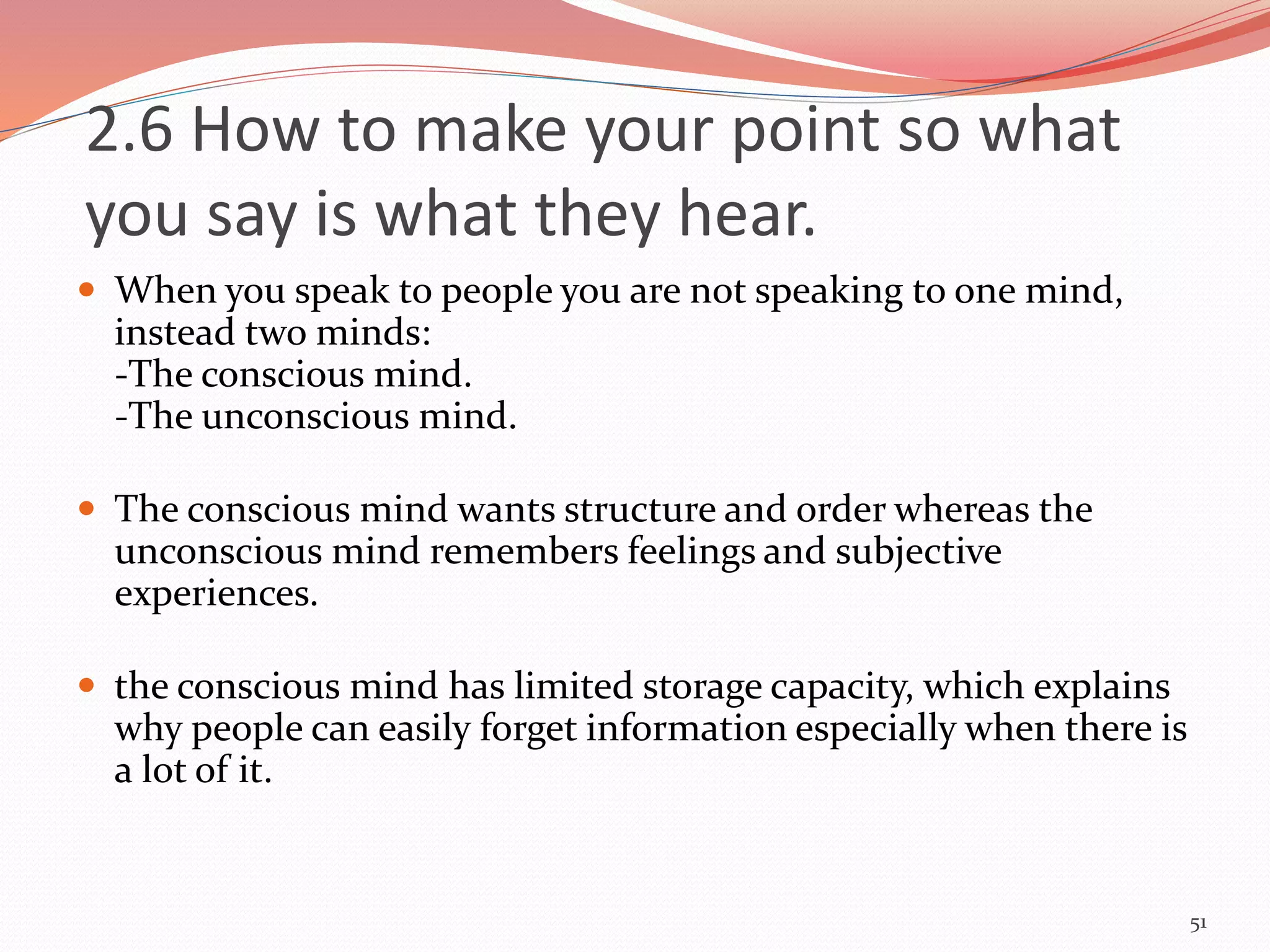  When you speak to people you are not speaking to one mind,
instead two minds:
-The conscious mind.
-The unconscious mind.
 The conscious mind wants structure and order whereas the
unconscious mind remembers feelings and subjective
experiences.
 the conscious mind has limited storage capacity, which explains
why people can easily forget information especially when there is
a lot of it.
51
2.6 How to make your point so what
you say is what they hear.
 