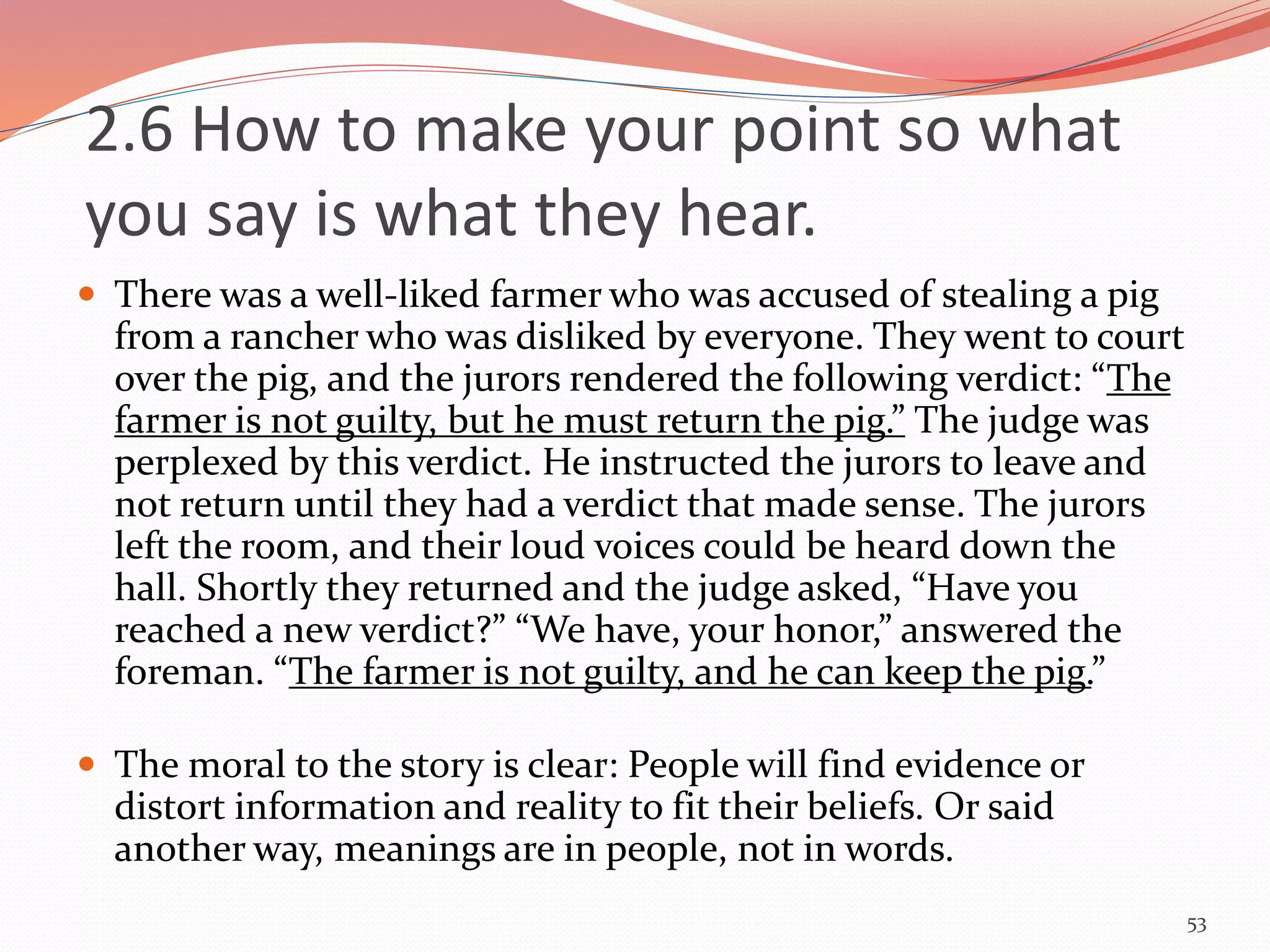  There was a well-liked farmer who was accused of stealing a pig
from a rancher who was disliked by everyone. They went to court
over the pig, and the jurors rendered the following verdict: “The
farmer is not guilty, but he must return the pig.” The judge was
perplexed by this verdict. He instructed the jurors to leave and
not return until they had a verdict that made sense. The jurors
left the room, and their loud voices could be heard down the
hall. Shortly they returned and the judge asked, “Have you
reached a new verdict?” “We have, your honor,” answered the
foreman. “The farmer is not guilty, and he can keep the pig.”
 The moral to the story is clear: People will find evidence or
distort information and reality to fit their beliefs. Or said
another way, meanings are in people, not in words.
53
2.6 How to make your point so what
you say is what they hear.
 