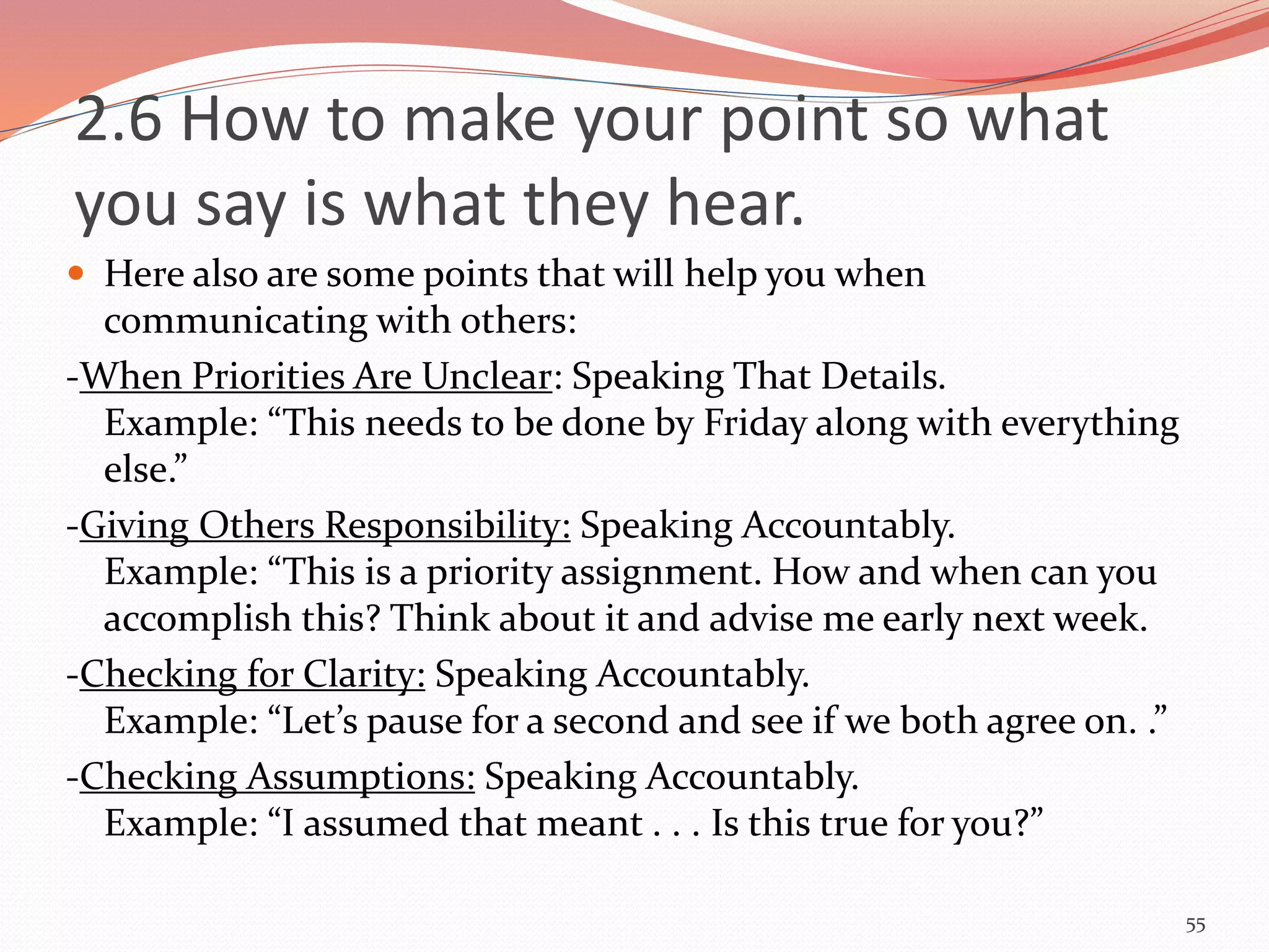  Here also are some points that will help you when
communicating with others:
-When Priorities Are Unclear: Speaking That Details.
Example: “This needs to be done by Friday along with everything
else.”
-Giving Others Responsibility: Speaking Accountably.
Example: “This is a priority assignment. How and when can you
accomplish this? Think about it and advise me early next week.
-Checking for Clarity: Speaking Accountably.
Example: “Let’s pause for a second and see if we both agree on. .”
-Checking Assumptions: Speaking Accountably.
Example: “I assumed that meant . . . Is this true for you?”
55
2.6 How to make your point so what
you say is what they hear.
 