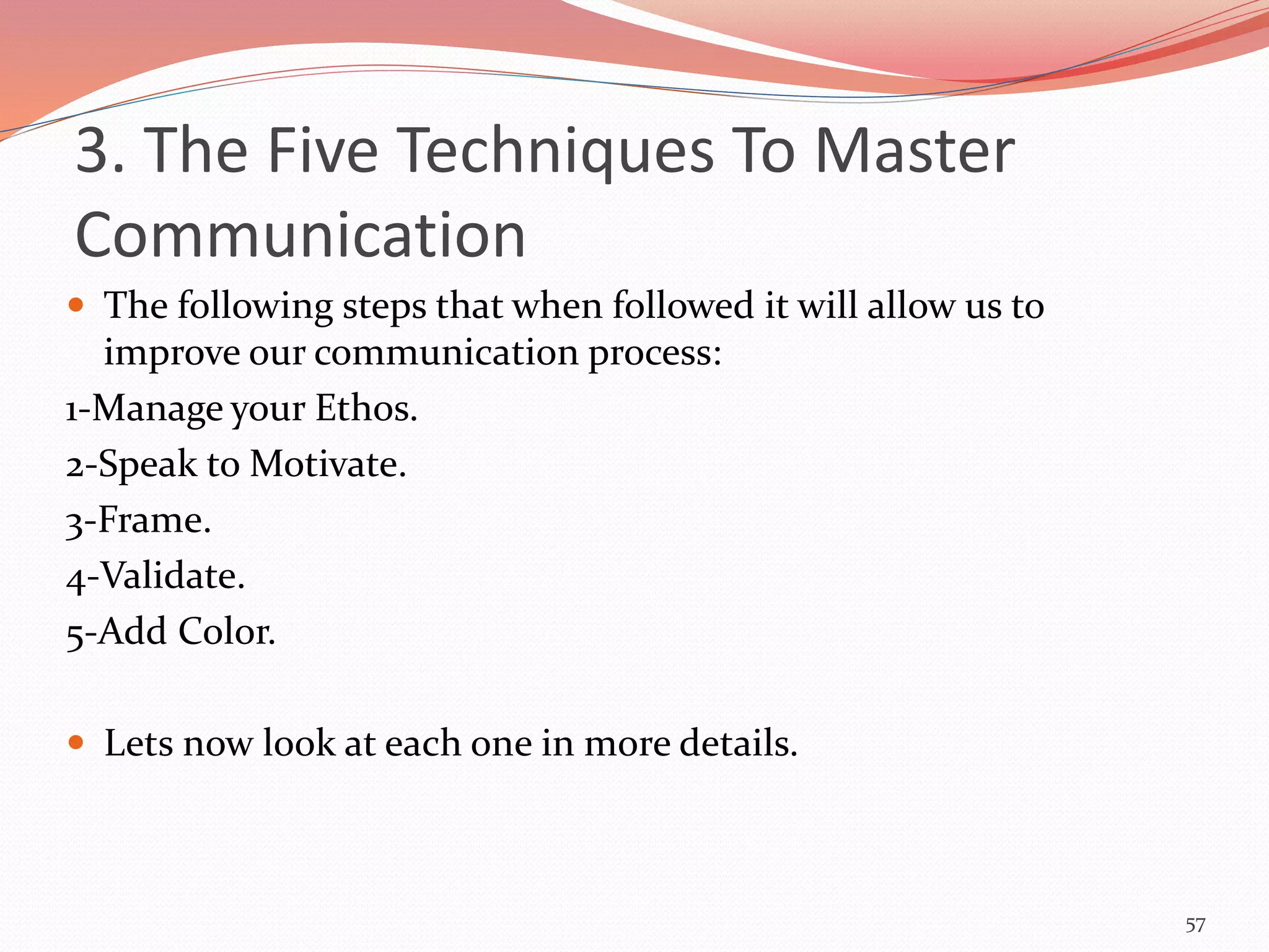  The following steps that when followed it will allow us to
improve our communication process:
1-Manage your Ethos.
2-Speak to Motivate.
3-Frame.
4-Validate.
5-Add Color.
 Lets now look at each one in more details.
57
3. The Five Techniques To Master
Communication
 