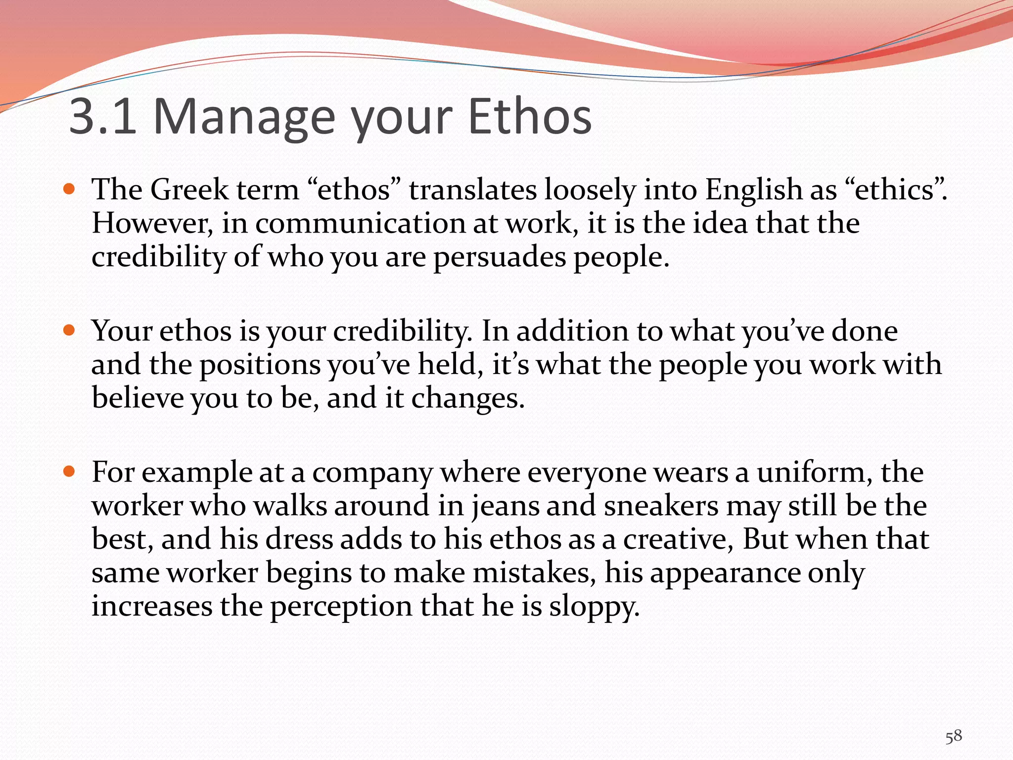 3.1 Manage your Ethos
 The Greek term “ethos” translates loosely into English as “ethics”.
However, in communication at work, it is the idea that the
credibility of who you are persuades people.
 Your ethos is your credibility. In addition to what you’ve done
and the positions you’ve held, it’s what the people you work with
believe you to be, and it changes.
 For example at a company where everyone wears a uniform, the
worker who walks around in jeans and sneakers may still be the
best, and his dress adds to his ethos as a creative, But when that
same worker begins to make mistakes, his appearance only
increases the perception that he is sloppy.
58
 