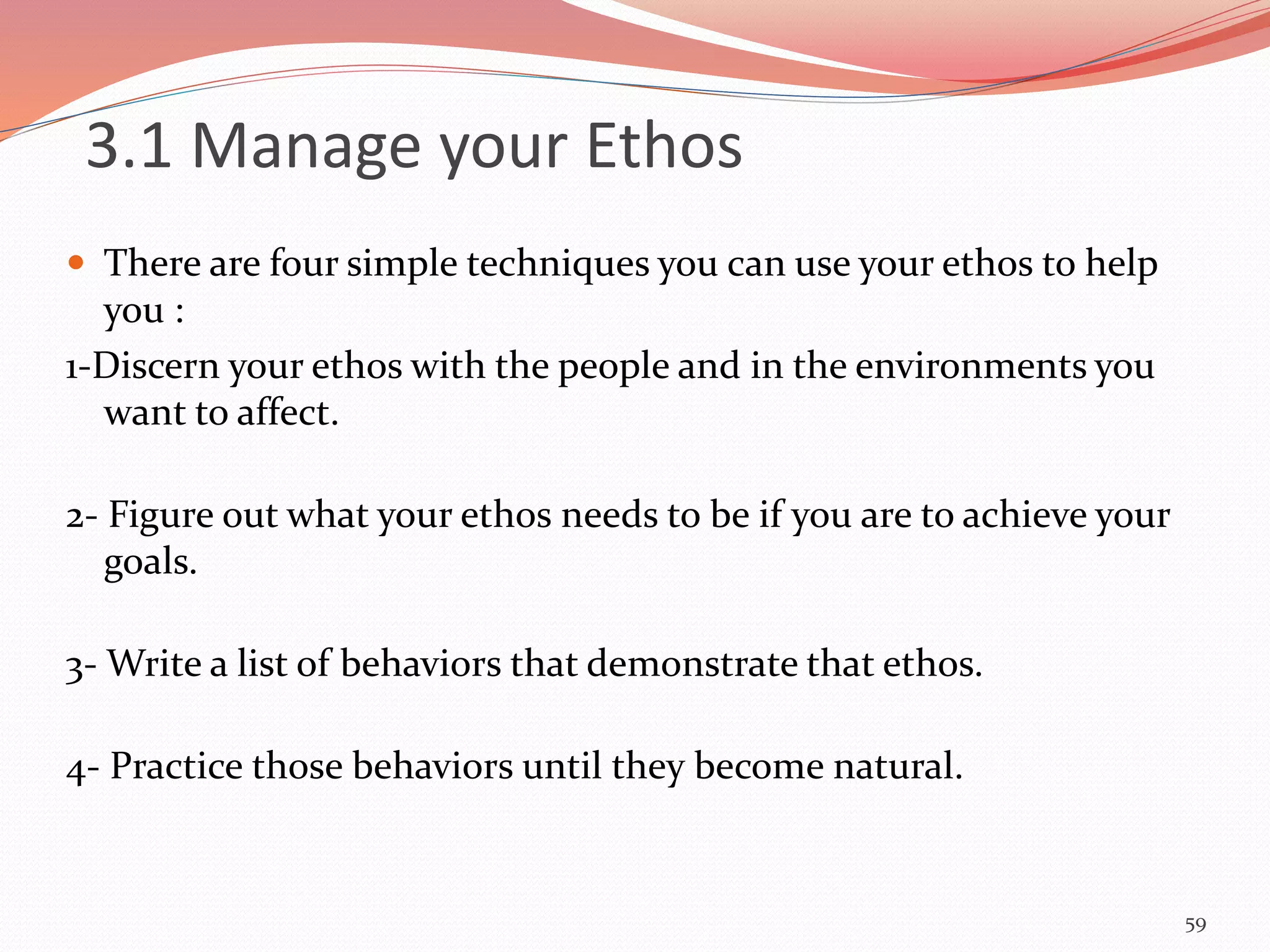  There are four simple techniques you can use your ethos to help
you :
1-Discern your ethos with the people and in the environments you
want to affect.
2- Figure out what your ethos needs to be if you are to achieve your
goals.
3- Write a list of behaviors that demonstrate that ethos.
4- Practice those behaviors until they become natural.
59
3.1 Manage your Ethos
 
