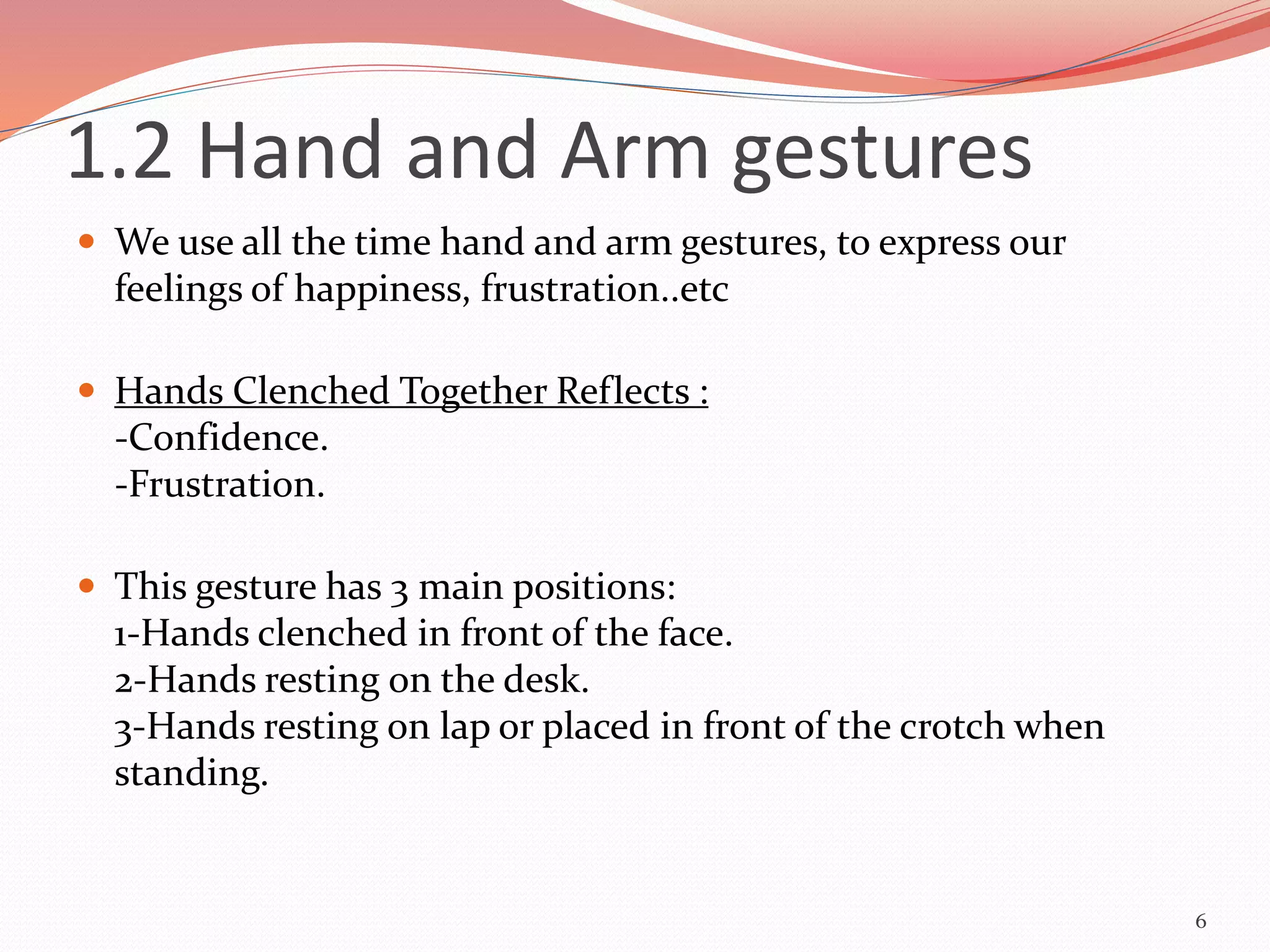 1.2 Hand and Arm gestures
 We use all the time hand and arm gestures, to express our
feelings of happiness, frustration..etc
 Hands Clenched Together Reflects :
-Confidence.
-Frustration.
 This gesture has 3 main positions:
1-Hands clenched in front of the face.
2-Hands resting on the desk.
3-Hands resting on lap or placed in front of the crotch when
standing.
6
 
