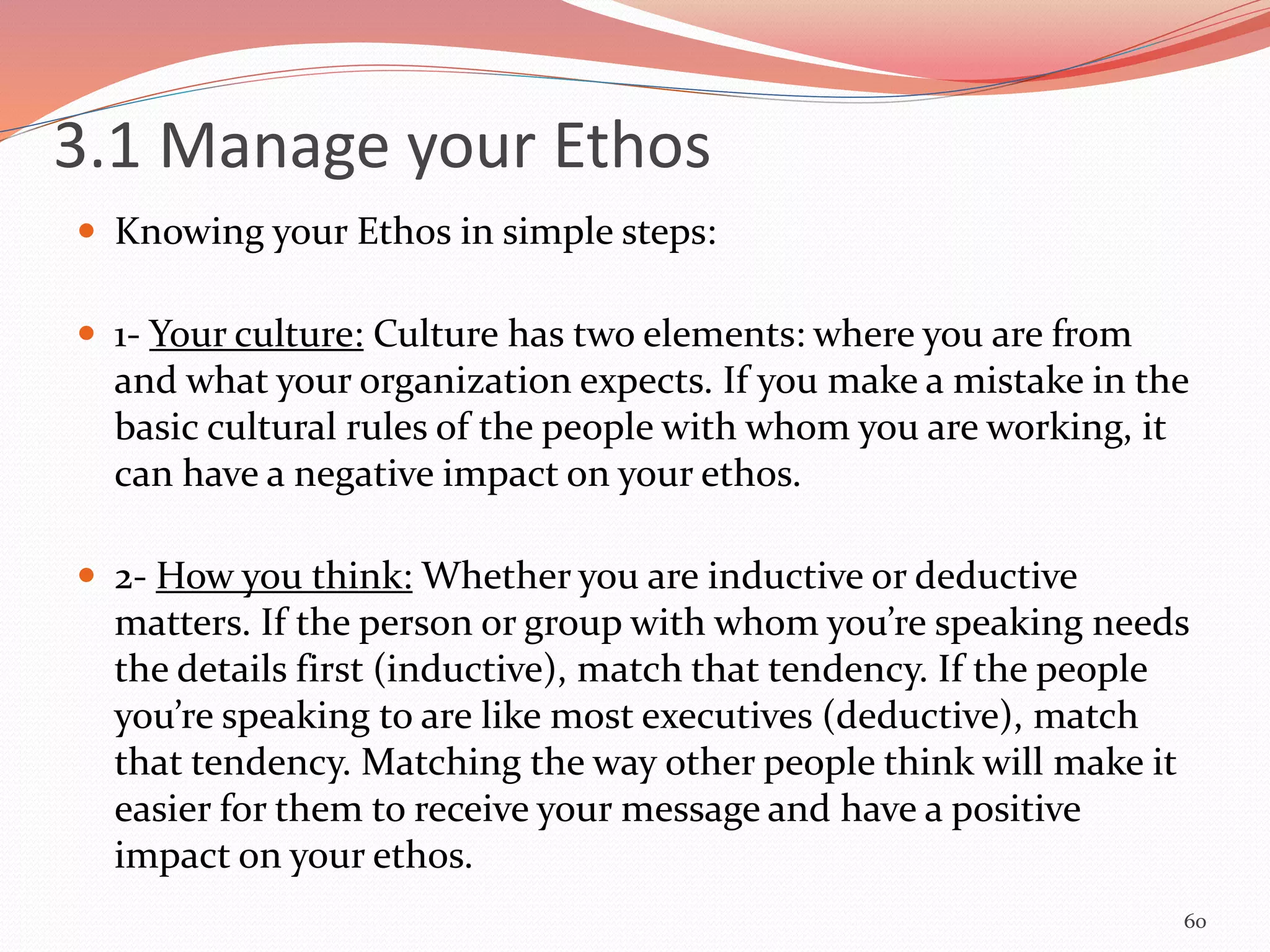  Knowing your Ethos in simple steps:
 1- Your culture: Culture has two elements: where you are from
and what your organization expects. If you make a mistake in the
basic cultural rules of the people with whom you are working, it
can have a negative impact on your ethos.
 2- How you think: Whether you are inductive or deductive
matters. If the person or group with whom you’re speaking needs
the details first (inductive), match that tendency. If the people
you’re speaking to are like most executives (deductive), match
that tendency. Matching the way other people think will make it
easier for them to receive your message and have a positive
impact on your ethos.
60
3.1 Manage your Ethos
 