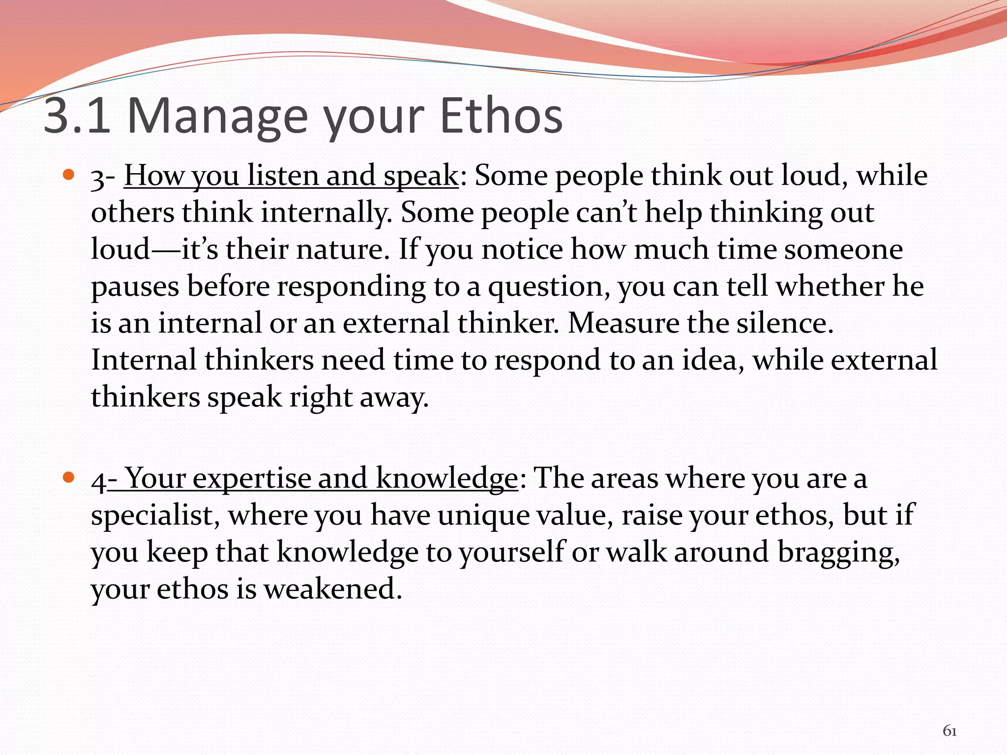  3- How you listen and speak: Some people think out loud, while
others think internally. Some people can’t help thinking out
loud—it’s their nature. If you notice how much time someone
pauses before responding to a question, you can tell whether he
is an internal or an external thinker. Measure the silence.
Internal thinkers need time to respond to an idea, while external
thinkers speak right away.
 4- Your expertise and knowledge: The areas where you are a
specialist, where you have unique value, raise your ethos, but if
you keep that knowledge to yourself or walk around bragging,
your ethos is weakened.
61
3.1 Manage your Ethos
 