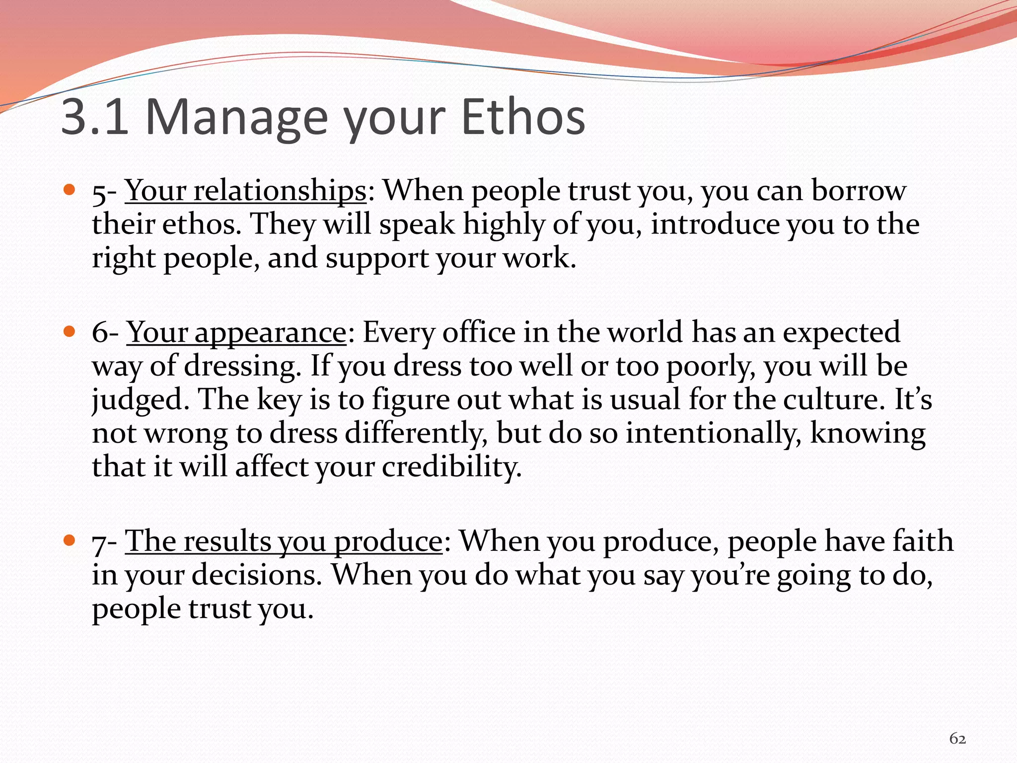  5- Your relationships: When people trust you, you can borrow
their ethos. They will speak highly of you, introduce you to the
right people, and support your work.
 6- Your appearance: Every office in the world has an expected
way of dressing. If you dress too well or too poorly, you will be
judged. The key is to figure out what is usual for the culture. It’s
not wrong to dress differently, but do so intentionally, knowing
that it will affect your credibility.
 7- The results you produce: When you produce, people have faith
in your decisions. When you do what you say you’re going to do,
people trust you.
62
3.1 Manage your Ethos
 