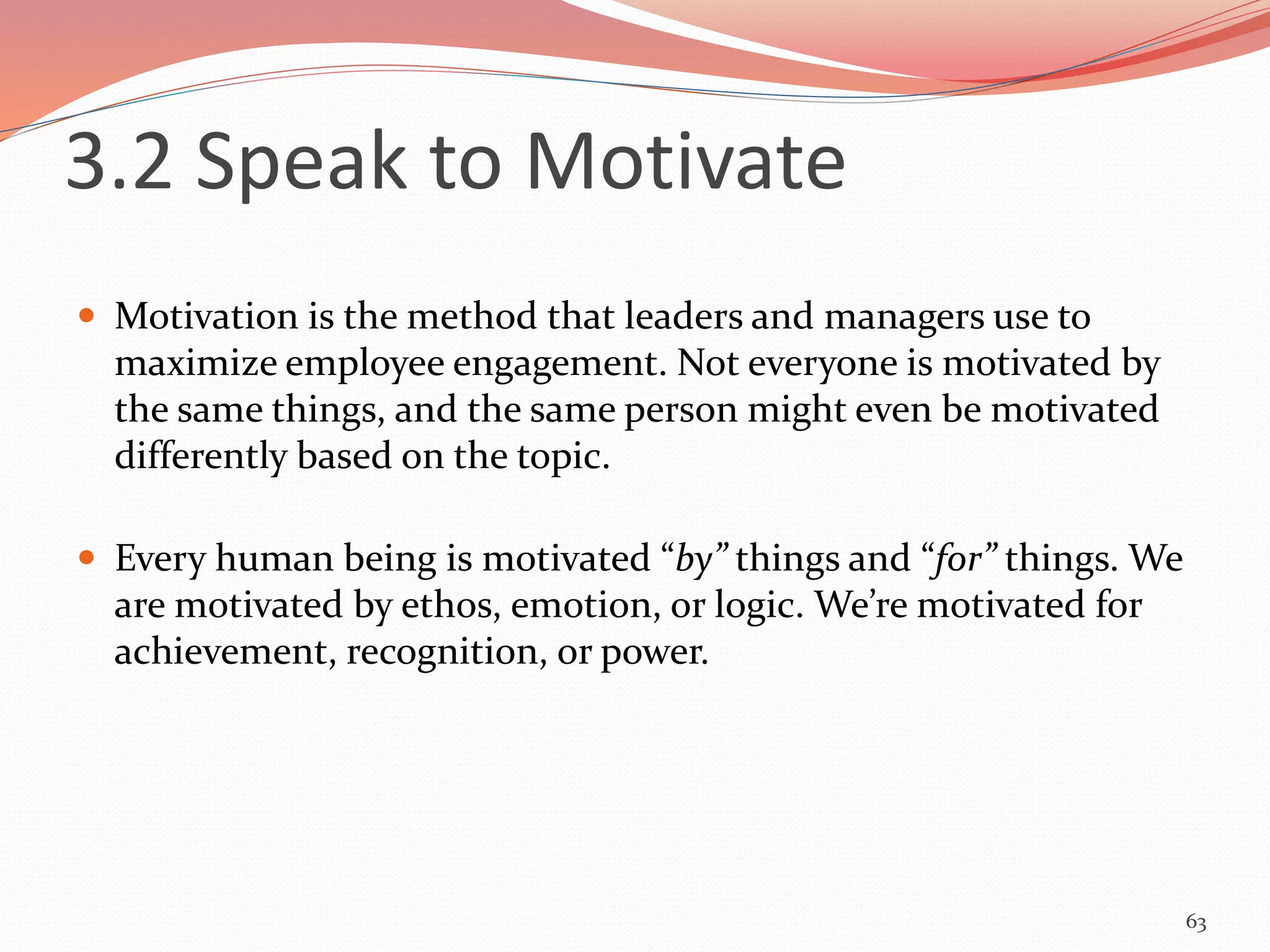 3.2 Speak to Motivate
 Motivation is the method that leaders and managers use to
maximize employee engagement. Not everyone is motivated by
the same things, and the same person might even be motivated
differently based on the topic.
 Every human being is motivated “by” things and “for” things. We
are motivated by ethos, emotion, or logic. We’re motivated for
achievement, recognition, or power.
63
 