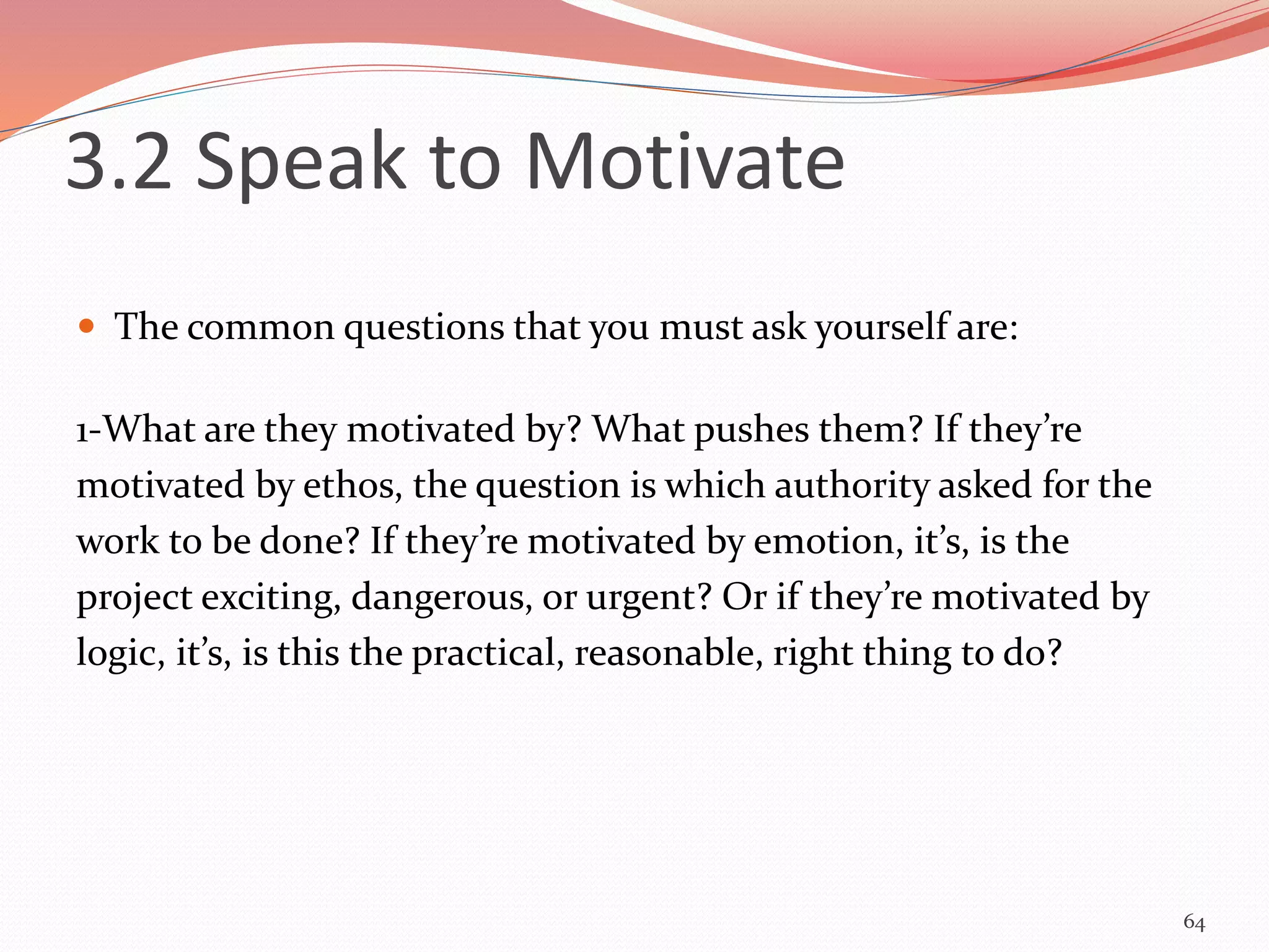  The common questions that you must ask yourself are:
1-What are they motivated by? What pushes them? If they’re
motivated by ethos, the question is which authority asked for the
work to be done? If they’re motivated by emotion, it’s, is the
project exciting, dangerous, or urgent? Or if they’re motivated by
logic, it’s, is this the practical, reasonable, right thing to do?
64
3.2 Speak to Motivate
 