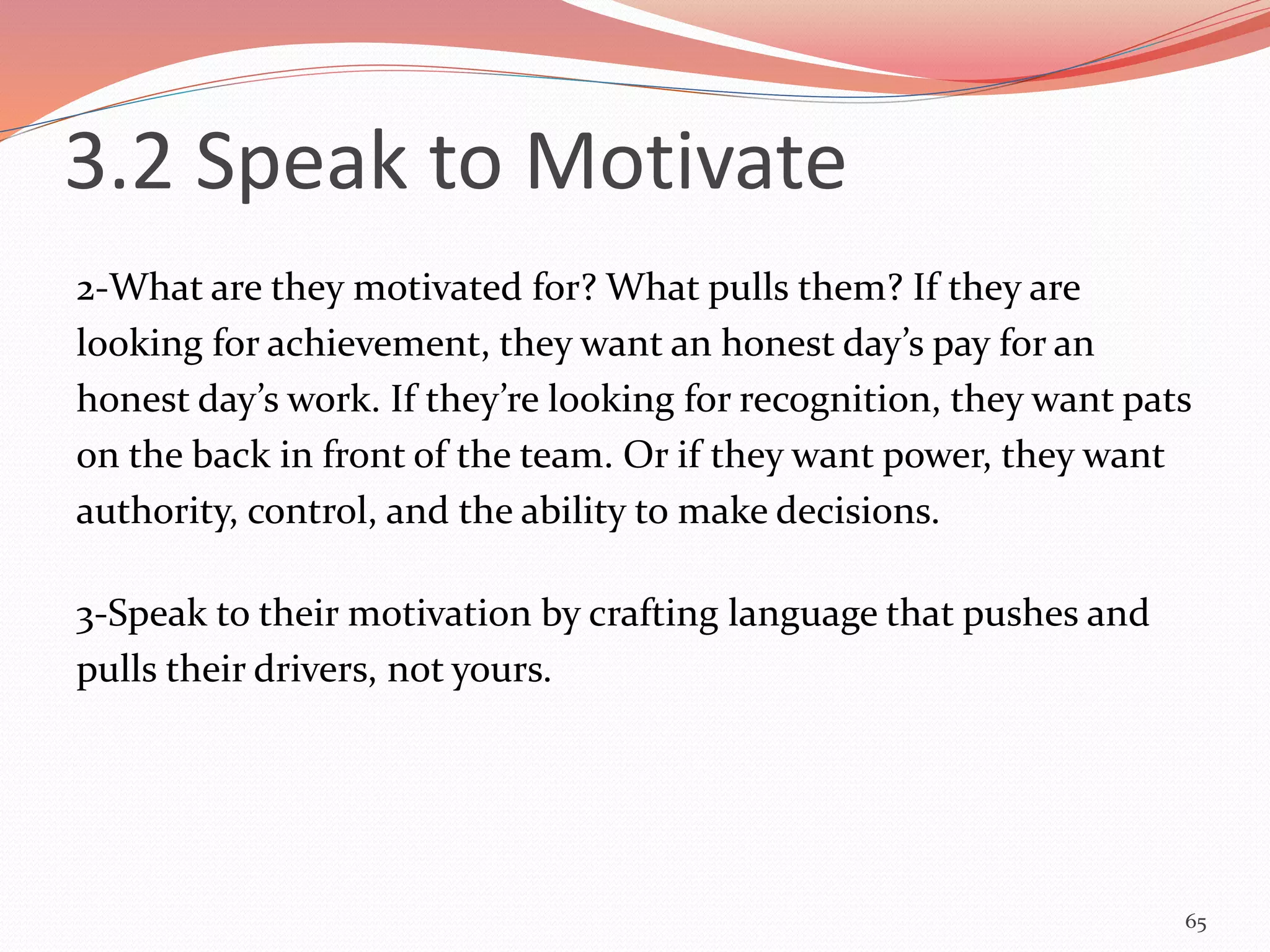 2-What are they motivated for? What pulls them? If they are
looking for achievement, they want an honest day’s pay for an
honest day’s work. If they’re looking for recognition, they want pats
on the back in front of the team. Or if they want power, they want
authority, control, and the ability to make decisions.
3-Speak to their motivation by crafting language that pushes and
pulls their drivers, not yours.
65
3.2 Speak to Motivate
 