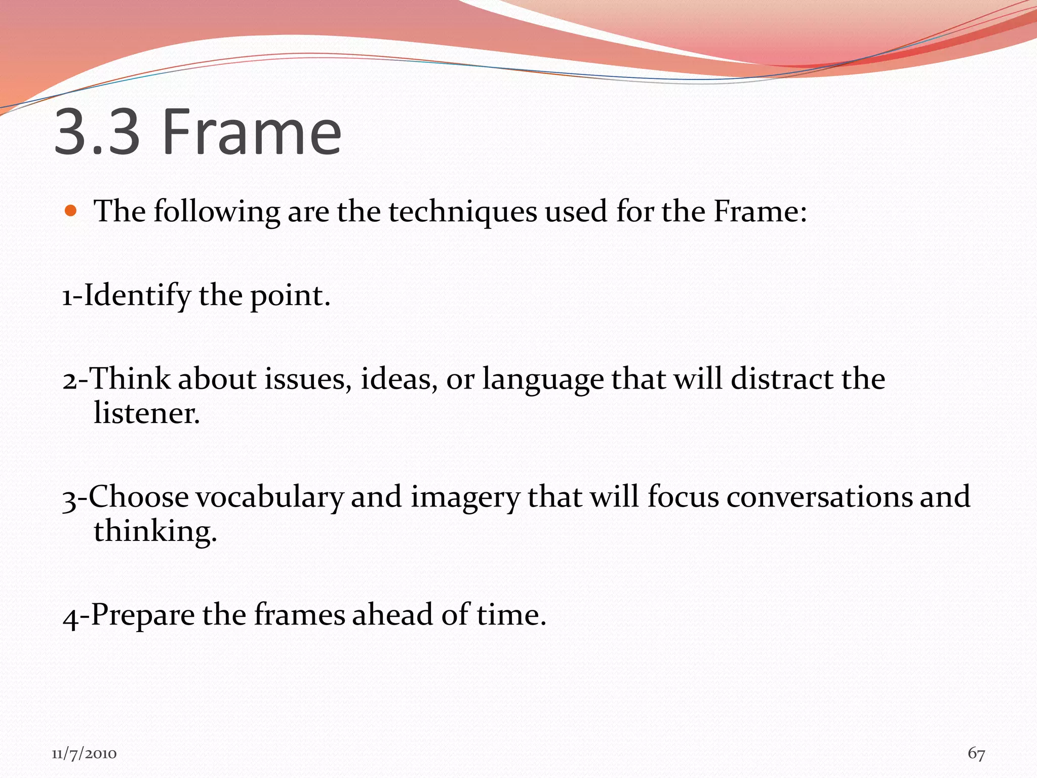  The following are the techniques used for the Frame:
1-Identify the point.
2-Think about issues, ideas, or language that will distract the
listener.
3-Choose vocabulary and imagery that will focus conversations and
thinking.
4-Prepare the frames ahead of time.
67
3.3 Frame
11/7/2010
 