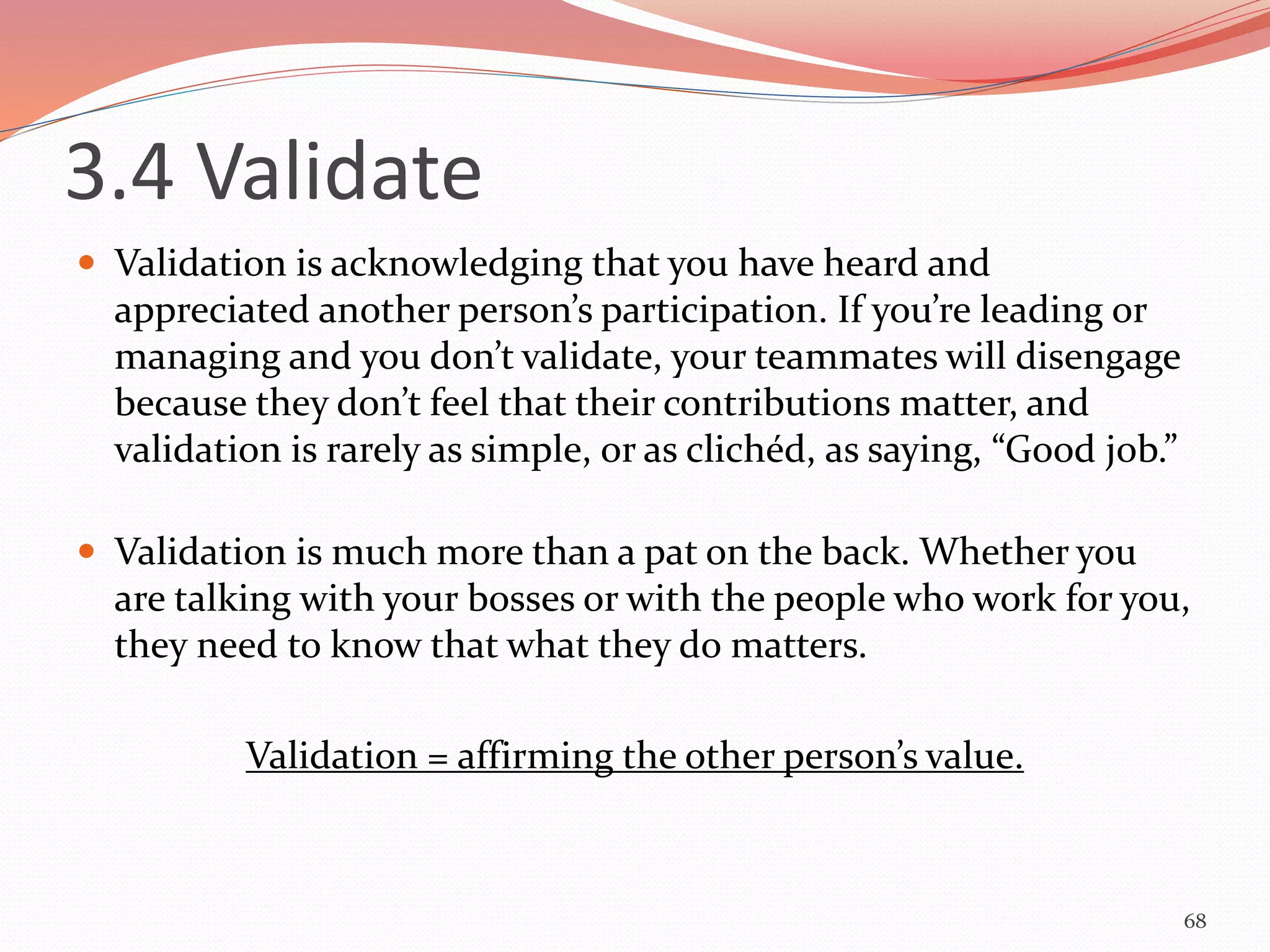3.4 Validate
 Validation is acknowledging that you have heard and
appreciated another person’s participation. If you’re leading or
managing and you don’t validate, your teammates will disengage
because they don’t feel that their contributions matter, and
validation is rarely as simple, or as clichéd, as saying, “Good job.”
 Validation is much more than a pat on the back. Whether you
are talking with your bosses or with the people who work for you,
they need to know that what they do matters.
Validation = affirming the other person’s value.
68
 