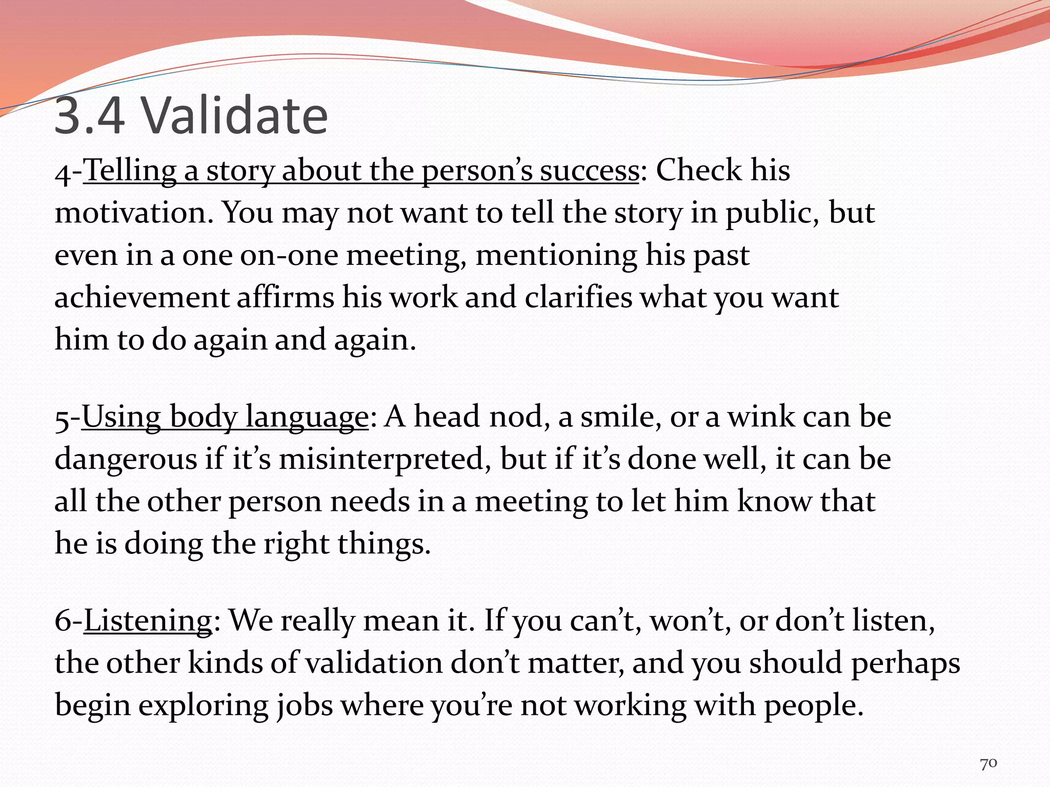 4-Telling a story about the person’s success: Check his
motivation. You may not want to tell the story in public, but
even in a one on-one meeting, mentioning his past
achievement affirms his work and clarifies what you want
him to do again and again.
5-Using body language: A head nod, a smile, or a wink can be
dangerous if it’s misinterpreted, but if it’s done well, it can be
all the other person needs in a meeting to let him know that
he is doing the right things.
6-Listening: We really mean it. If you can’t, won’t, or don’t listen,
the other kinds of validation don’t matter, and you should perhaps
begin exploring jobs where you’re not working with people.
70
3.4 Validate
 