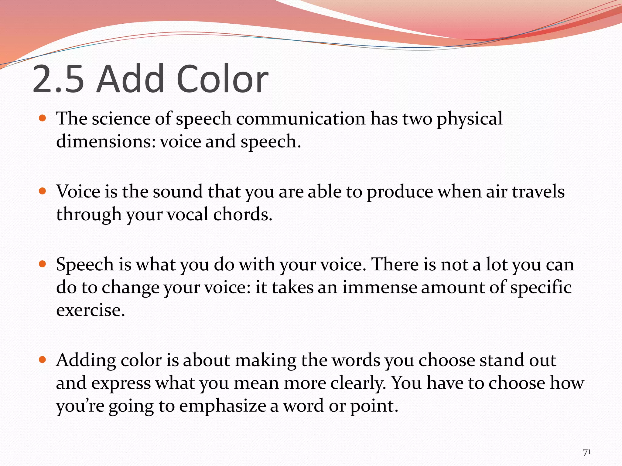 2.5 Add Color
 The science of speech communication has two physical
dimensions: voice and speech.
 Voice is the sound that you are able to produce when air travels
through your vocal chords.
 Speech is what you do with your voice. There is not a lot you can
do to change your voice: it takes an immense amount of specific
exercise.
 Adding color is about making the words you choose stand out
and express what you mean more clearly. You have to choose how
you’re going to emphasize a word or point.
71
 