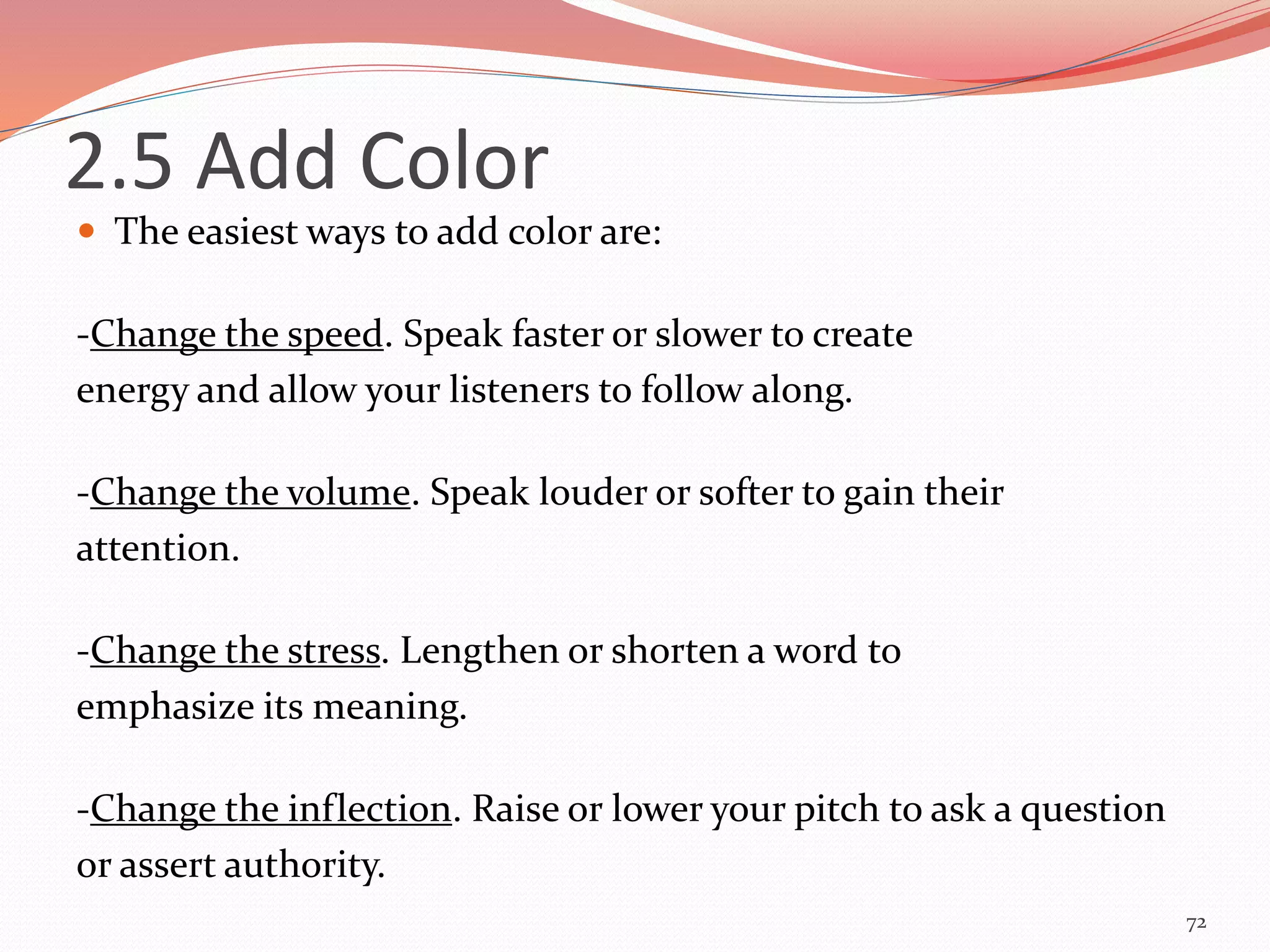  The easiest ways to add color are:
-Change the speed. Speak faster or slower to create
energy and allow your listeners to follow along.
-Change the volume. Speak louder or softer to gain their
attention.
-Change the stress. Lengthen or shorten a word to
emphasize its meaning.
-Change the inflection. Raise or lower your pitch to ask a question
or assert authority.
72
2.5 Add Color
 