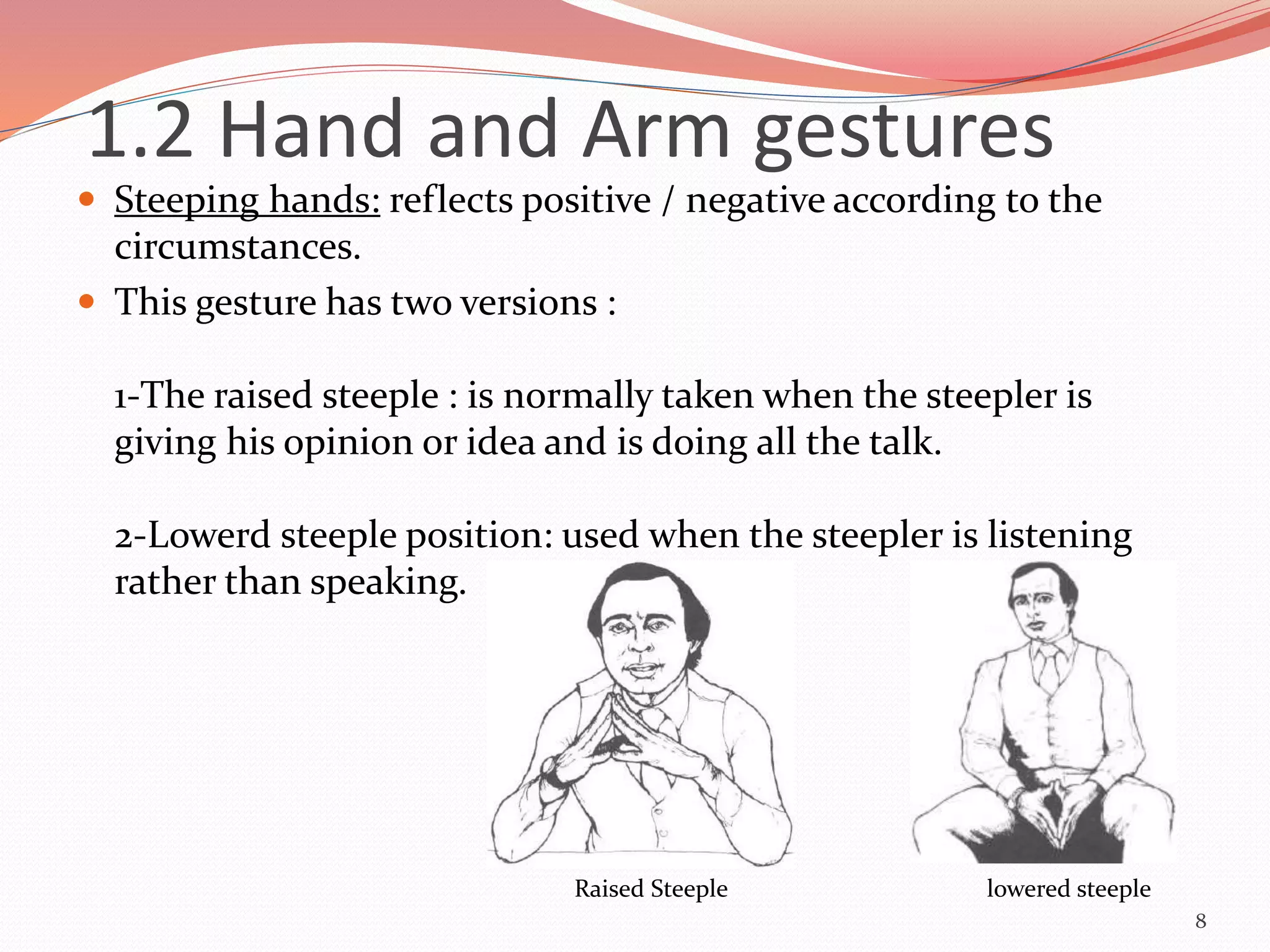  Steeping hands: reflects positive / negative according to the
circumstances.
 This gesture has two versions :
1-The raised steeple : is normally taken when the steepler is
giving his opinion or idea and is doing all the talk.
2-Lowerd steeple position: used when the steepler is listening
rather than speaking.
8
Raised Steeple lowered steeple
1.2 Hand and Arm gestures
 