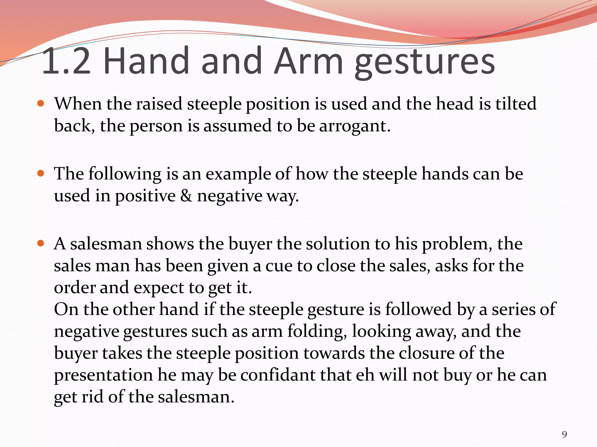  When the raised steeple position is used and the head is tilted
back, the person is assumed to be arrogant.
 The following is an example of how the steeple hands can be
used in positive & negative way.
 A salesman shows the buyer the solution to his problem, the
sales man has been given a cue to close the sales, asks for the
order and expect to get it.
On the other hand if the steeple gesture is followed by a series of
negative gestures such as arm folding, looking away, and the
buyer takes the steeple position towards the closure of the
presentation he may be confidant that eh will not buy or he can
get rid of the salesman.
9
1.2 Hand and Arm gestures
 