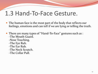 1.3 Hand-To-Face Gesture.
 The human face is the most part of the body that reflects our
feelings, emotions and can tell if we are lying or telling the truth.
 There are many types of “Hand-To-Face” gestures such as :
-The Mouth Guard.
-Nose Touching.
-The Eye Rub.
-The Ear Rub.
-The Neck Scratch.
-The Collar Pull.
12
 