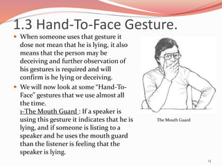  When someone uses that gesture it
dose not mean that he is lying, it also
means that the person may be
deceiving and further observation of
his gestures is required and will
confirm is he lying or deceiving.
 We will now look at some “Hand-To-
Face” gestures that we use almost all
the time.
1-The Mouth Guard : If a speaker is
using this gesture it indicates that he is
lying, and if someone is listing to a
speaker and he uses the mouth guard
than the listener is feeling that the
speaker is lying.
13
The Mouth Guard
1.3 Hand-To-Face Gesture.
 
