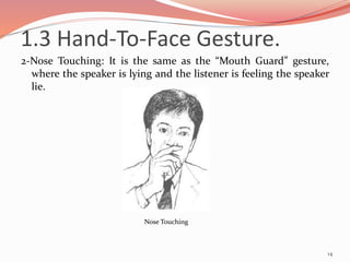 2-Nose Touching: It is the same as the “Mouth Guard” gesture,
where the speaker is lying and the listener is feeling the speaker
lie.
14
Nose Touching
1.3 Hand-To-Face Gesture.
 