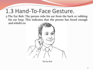 3-The Ear Rub: The person rubs his ear from the back or rubbing
his ear loop, This indicates that the person has heard enough
and whish’s to speak.
15
The Ear Rub
1.3 Hand-To-Face Gesture.
 