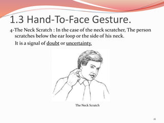 4-The Neck Scratch : In the case of the neck scratcher, The person
scratches below the ear loop or the side of his neck.
It is a signal of doubt or uncertainty.
16
The Neck Scratch
1.3 Hand-To-Face Gesture.
 