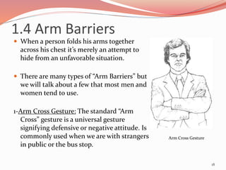 1.4 Arm Barriers
 When a person folds his arms together
across his chest it’s merely an attempt to
hide from an unfavorable situation.
 There are many types of “Arm Barriers” but
we will talk about a few that most men and
women tend to use.
1-Arm Cross Gesture: The standard “Arm
Cross” gesture is a universal gesture
signifying defensive or negative attitude. Is
commonly used when we are with strangers
in public or the bus stop.
18
Arm Cross Gesture
 