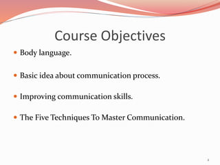 Course Objectives
 Body language.
 Basic idea about communication process.
 Improving communication skills.
 The Five Techniques To Master Communication.
2
 