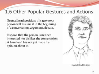26
Neutral Head Position
Neutral head position; this gesture a
person will assume it in the beginning
of a conversation, argument, debate.
It shows that the person is neither
interested nor dislikes the conversation
at hand and has not yet made his
opinion about it.
1.6 Other Popular Gestures and Actions
 