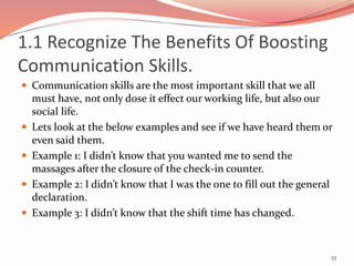 1.1 Recognize The Benefits Of Boosting
Communication Skills.
 Communication skills are the most important skill that we all
must have, not only dose it effect our working life, but also our
social life.
 Lets look at the below examples and see if we have heard them or
even said them.
 Example 1: I didn’t know that you wanted me to send the
massages after the closure of the check-in counter.
 Example 2: I didn’t know that I was the one to fill out the general
declaration.
 Example 3: I didn’t know that the shift time has changed.
33
 