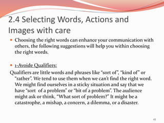 2.4 Selecting Words, Actions and
Images with care
 Choosing the right words can enhance your communication with
others, the following suggestions will help you within choosing
the right words.
 1-Avoide Qualifiers:
Qualifiers are little words and phrases like “sort of”, “kind of” or
“rather”. We tend to use them when we can’t find the right word.
We might find ourselves in a sticky situation and say that we
have “sort of a problem” or “bit of a problem”. The audience
might ask or think, “What sort of problem?” It might be a
catastrophe, a mishap, a concern, a dilemma, or a disaster.
43
 