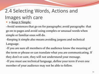  2-Keep it Simple:
-Avoid sentences that go on for paragraphs; avoid paragraphs that
go on to pages and avoid using complex or unusual words when
simple or familiar ones will do.
-Keeping it simple also means avoiding jargons and technical
Language.
-If you are sure all members of the audience know the meaning of
the term or phrase or can translate what you are communicating. If
they don’t or cant, they will not understand your message.
-If you must use technical language, define your term if even one
member of your audience may not be able to follow.
44
2.4 Selecting Words, Actions and
Images with care
 