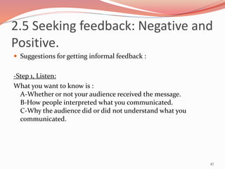  Suggestions for getting informal feedback :
-Step 1, Listen:
What you want to know is :
A-Whether or not your audience received the message.
B-How people interpreted what you communicated.
C-Why the audience did or did not understand what you
communicated.
47
2.5 Seeking feedback: Negative and
Positive.
 