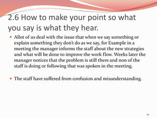 2.6 How to make your point so what
you say is what they hear.
 Allot of us deal with the issue that when we say something or
explain something they don’t do as we say, for Example in a
meeting the manager informs the staff about the new strategies
and what will be done to improve the work flow. Weeks later the
manager notices that the problem is still there and non of the
staff is doing or following that was spoken in the meeting.
 The staff have suffered from confusion and misunderstanding.
49
 