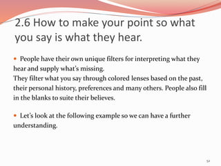  People have their own unique filters for interpreting what they
hear and supply what’s missing.
They filter what you say through colored lenses based on the past,
their personal history, preferences and many others. People also fill
in the blanks to suite their believes.
 Let’s look at the following example so we can have a further
understanding.
52
2.6 How to make your point so what
you say is what they hear.
 