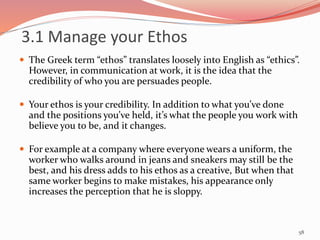 3.1 Manage your Ethos
 The Greek term “ethos” translates loosely into English as “ethics”.
However, in communication at work, it is the idea that the
credibility of who you are persuades people.
 Your ethos is your credibility. In addition to what you’ve done
and the positions you’ve held, it’s what the people you work with
believe you to be, and it changes.
 For example at a company where everyone wears a uniform, the
worker who walks around in jeans and sneakers may still be the
best, and his dress adds to his ethos as a creative, But when that
same worker begins to make mistakes, his appearance only
increases the perception that he is sloppy.
58
 