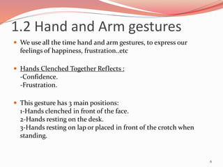 1.2 Hand and Arm gestures
 We use all the time hand and arm gestures, to express our
feelings of happiness, frustration..etc
 Hands Clenched Together Reflects :
-Confidence.
-Frustration.
 This gesture has 3 main positions:
1-Hands clenched in front of the face.
2-Hands resting on the desk.
3-Hands resting on lap or placed in front of the crotch when
standing.
6
 