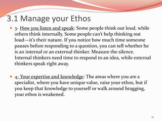  3- How you listen and speak: Some people think out loud, while
others think internally. Some people can’t help thinking out
loud—it’s their nature. If you notice how much time someone
pauses before responding to a question, you can tell whether he
is an internal or an external thinker. Measure the silence.
Internal thinkers need time to respond to an idea, while external
thinkers speak right away.
 4- Your expertise and knowledge: The areas where you are a
specialist, where you have unique value, raise your ethos, but if
you keep that knowledge to yourself or walk around bragging,
your ethos is weakened.
61
3.1 Manage your Ethos
 