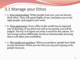  5- Your relationships: When people trust you, you can borrow
their ethos. They will speak highly of you, introduce you to the
right people, and support your work.
 6- Your appearance: Every office in the world has an expected
way of dressing. If you dress too well or too poorly, you will be
judged. The key is to figure out what is usual for the culture. It’s
not wrong to dress differently, but do so intentionally, knowing
that it will affect your credibility.
 7- The results you produce: When you produce, people have faith
in your decisions. When you do what you say you’re going to do,
people trust you.
62
3.1 Manage your Ethos
 