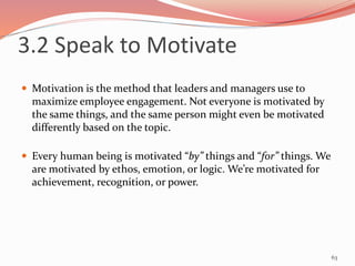 3.2 Speak to Motivate
 Motivation is the method that leaders and managers use to
maximize employee engagement. Not everyone is motivated by
the same things, and the same person might even be motivated
differently based on the topic.
 Every human being is motivated “by” things and “for” things. We
are motivated by ethos, emotion, or logic. We’re motivated for
achievement, recognition, or power.
63
 