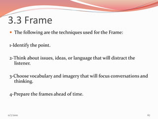  The following are the techniques used for the Frame:
1-Identify the point.
2-Think about issues, ideas, or language that will distract the
listener.
3-Choose vocabulary and imagery that will focus conversations and
thinking.
4-Prepare the frames ahead of time.
67
3.3 Frame
11/7/2010
 
