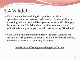 3.4 Validate
 Validation is acknowledging that you have heard and
appreciated another person’s participation. If you’re leading or
managing and you don’t validate, your teammates will disengage
because they don’t feel that their contributions matter, and
validation is rarely as simple, or as clichéd, as saying, “Good job.”
 Validation is much more than a pat on the back. Whether you
are talking with your bosses or with the people who work for you,
they need to know that what they do matters.
Validation = affirming the other person’s value.
68
 