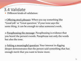 Different kinds of validation:
1-Offering stock phrases: When you say something like
“Good job” or “Great question,” if your tone says the
same thing, it can be enough to value someone’s work.
2-Paraphrasing the message: Paraphrasing is evidence that
you heard the person’s words. Paraphrase not only the words
but also the tone.
3-Asking a meaningful question: Your interest in digging
deeper demonstrates that the person said something that has
enough merit that you want to know more.
69
3.4 Validate
 