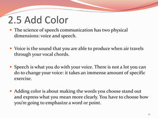 2.5 Add Color
 The science of speech communication has two physical
dimensions: voice and speech.
 Voice is the sound that you are able to produce when air travels
through your vocal chords.
 Speech is what you do with your voice. There is not a lot you can
do to change your voice: it takes an immense amount of specific
exercise.
 Adding color is about making the words you choose stand out
and express what you mean more clearly. You have to choose how
you’re going to emphasize a word or point.
71
 